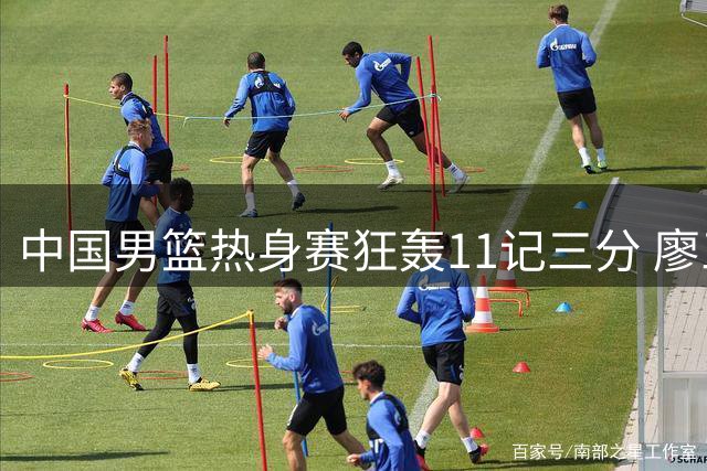 中国男篮热身赛狂轰11记三分 廖三宁领衔六将得分上双轻取喀麦隆