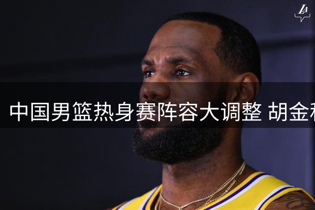 中国男篮热身赛阵容大调整 胡金秋独挑内线大梁