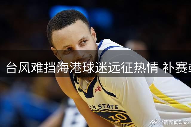 台风难挡海港球迷远征热情 补赛或8月密集进行考验球队体能储备
