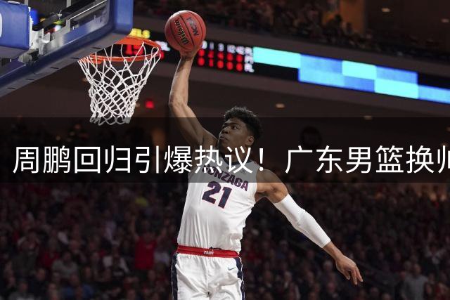 周鹏回归引爆热议！广东男篮换帅背后暗藏三大玄机