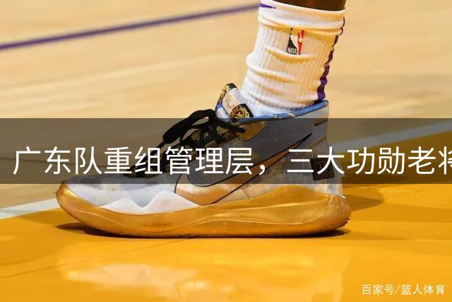 广东队重组管理层，三大功勋老将或将携手开启新时代