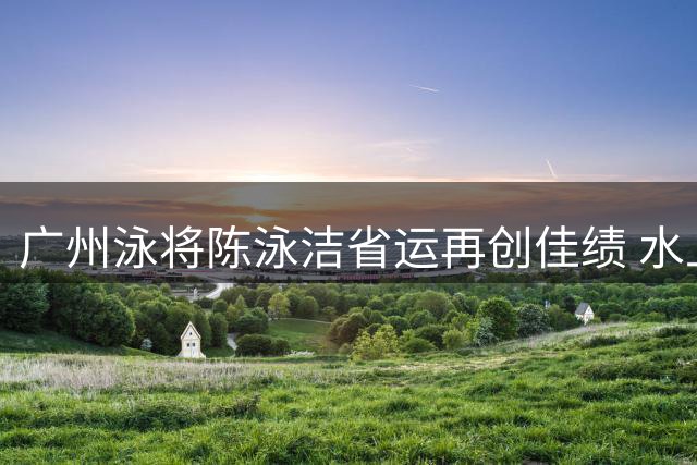 广州泳将陈泳洁省运再创佳绩 水上马拉松包揽五金