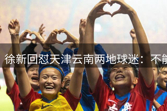 徐新回怼天津云南两地球迷：不能输吗？17分还需要攒攒人品积积德