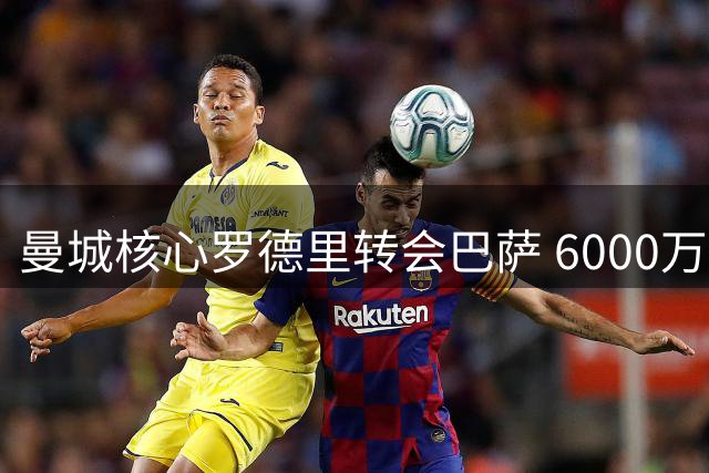 曼城核心罗德里转会巴萨 6000万欧签4年合约