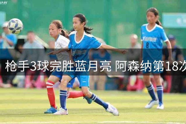 枪手3球完胜蓝月亮 阿森纳第18次问鼎社区盾杯