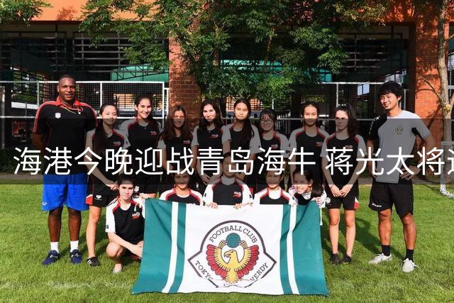 海港今晚迎战青岛海牛 蒋光太将迎百场里程碑