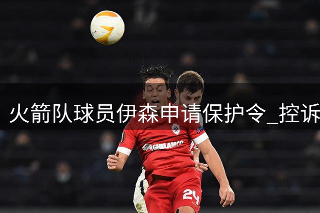 火箭队球员伊森申请保护令 控诉前女友施暴毁衣威胁性命