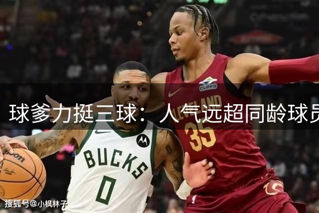 球爹力挺三球：人气远超同龄球员 已成年轻群体偶像