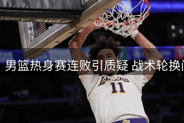 男篮热身赛连败引质疑 战术轮换问题频出显隐忧