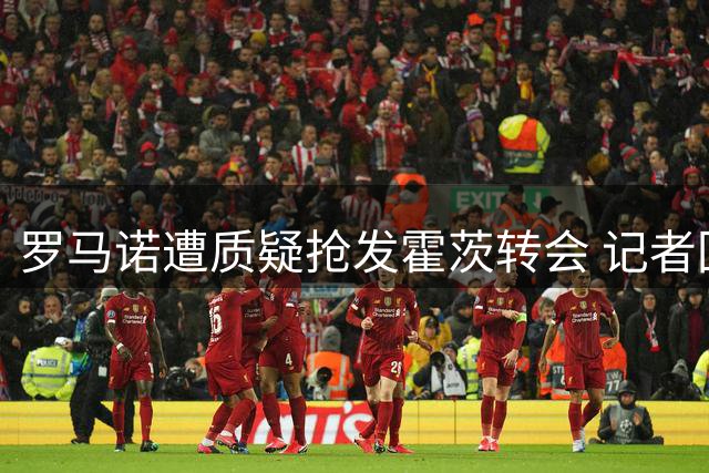 罗马诺遭质疑抢发霍茨转会 记者回怼：去问球员本人