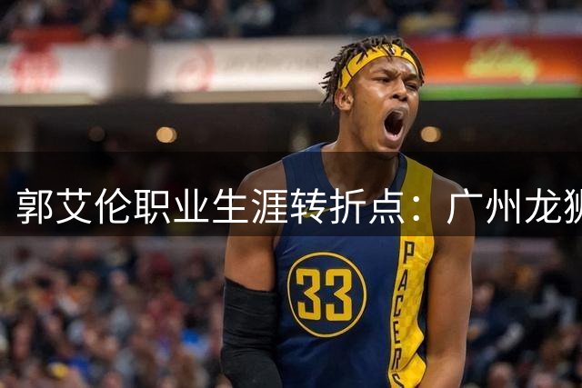 郭艾伦职业生涯转折点：广州龙狮两年征程落幕