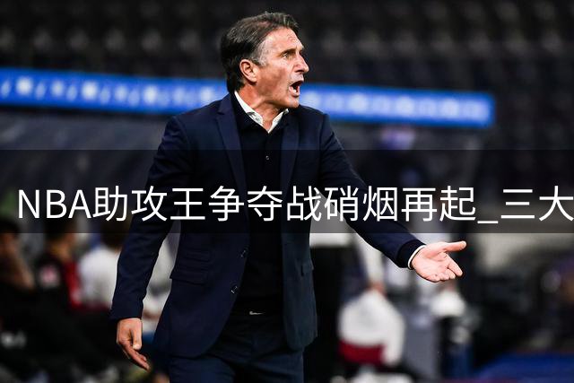 NBA助攻王争夺战硝烟再起 三大控场高手围剿约基奇