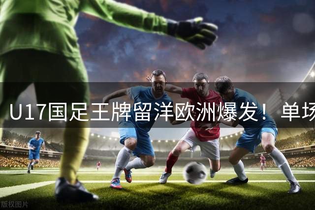 U17国足王牌留洋欧洲爆发！单场独造三球带队9比0大胜，值得期待