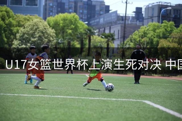 U17女篮世界杯上演生死对决 中国队1分憾负加拿大止步八强