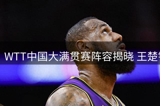 WTT中国大满贯赛阵容揭晓 王楚钦孙颖莎领衔